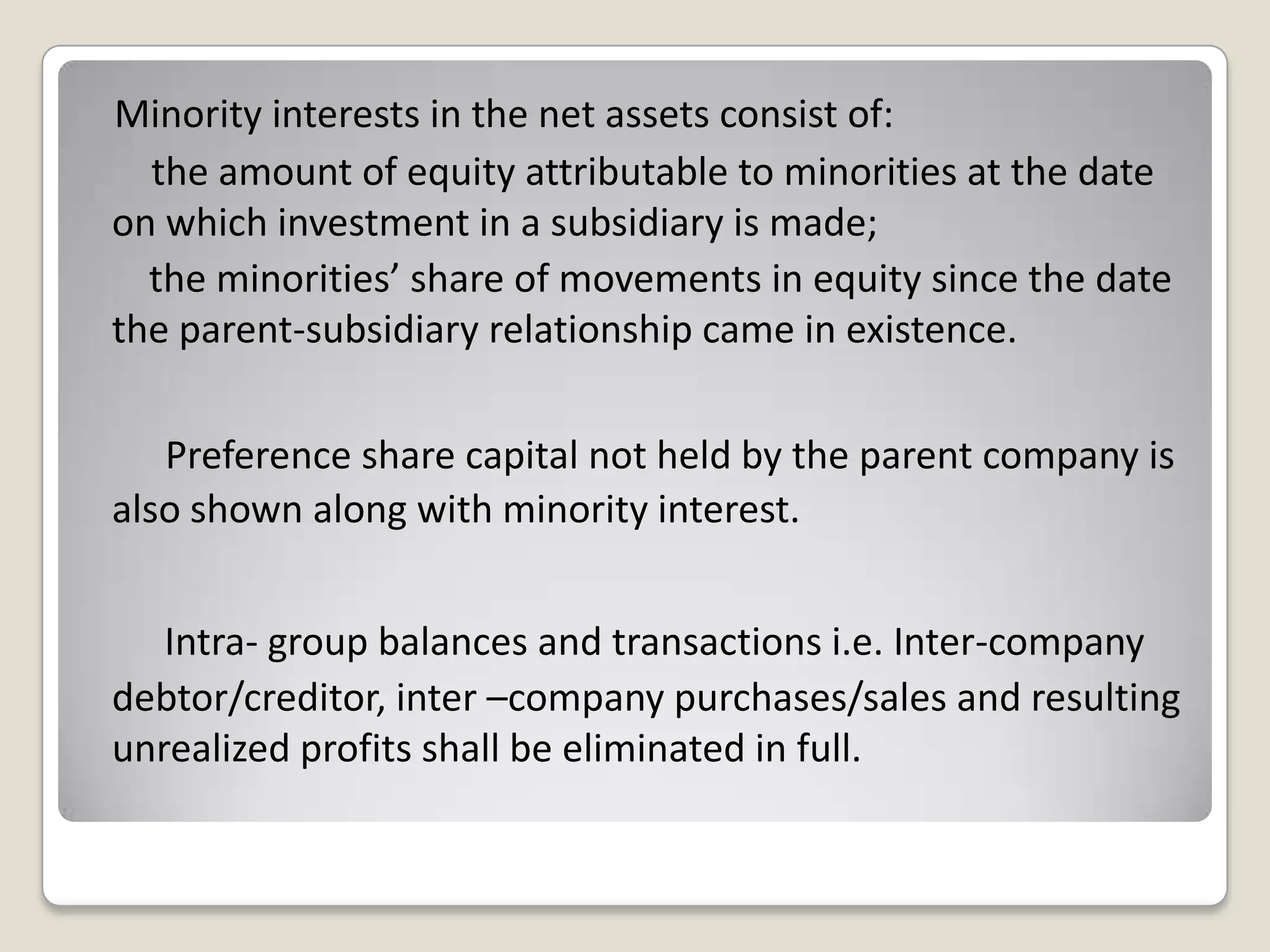 Minority interests in the net assets consist of:
the amount of equity attributable to minorities at the date
on which investment in a subsidiary is made;
the minorities’ share of movements in equity since the date
the parent-subsidiary relationship came in existence.
Preference share capital not held by the parent company is
also shown along with minority interest.
Intra- group balances and transactions i.e. Inter-company
debtor/creditor, inter –company purchases/sales and resulting
unrealized profits shall be eliminated in full.
 