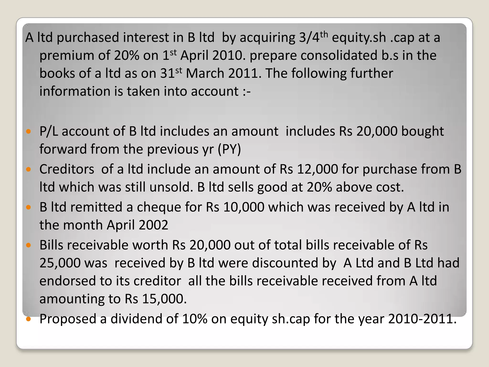 A ltd purchased interest in B ltd by acquiring 3/4th equity.sh .cap at a
premium of 20% on 1st April 2010. prepare consolidated b.s in the
books of a ltd as on 31st March 2011. The following further
information is taken into account :-
 P/L account of B ltd includes an amount includes Rs 20,000 bought
forward from the previous yr (PY)
 Creditors of a ltd include an amount of Rs 12,000 for purchase from B
ltd which was still unsold. B ltd sells good at 20% above cost.
 B ltd remitted a cheque for Rs 10,000 which was received by A ltd in
the month April 2002
 Bills receivable worth Rs 20,000 out of total bills receivable of Rs
25,000 was received by B ltd were discounted by A Ltd and B Ltd had
endorsed to its creditor all the bills receivable received from A ltd
amounting to Rs 15,000.
 Proposed a dividend of 10% on equity sh.cap for the year 2010-2011.
 
