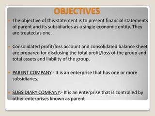 OBJECTIVES
 The objective of this statement is to present financial statements
of parent and its subsidiaries as a single economic entity. They
are treated as one.
 Consolidated profit/loss account and consolidated balance sheet
are prepared for disclosing the total profit/loss of the group and
total assets and liability of the group.
 PARENT COMPANY:- It is an enterprise that has one or more
subsidiaries.
 SUBSIDIARY COMPANY:- It is an enterprise that is controlled by
other enterprises known as parent
 