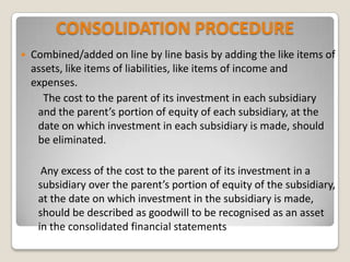 CONSOLIDATION PROCEDURE
 Combined/added on line by line basis by adding the like items of
assets, like items of liabilities, like items of income and
expenses.
The cost to the parent of its investment in each subsidiary
and the parent’s portion of equity of each subsidiary, at the
date on which investment in each subsidiary is made, should
be eliminated.
Any excess of the cost to the parent of its investment in a
subsidiary over the parent’s portion of equity of the subsidiary,
at the date on which investment in the subsidiary is made,
should be described as goodwill to be recognised as an asset
in the consolidated financial statements
 