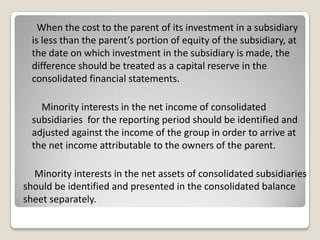 When the cost to the parent of its investment in a subsidiary
is less than the parent’s portion of equity of the subsidiary, at
the date on which investment in the subsidiary is made, the
difference should be treated as a capital reserve in the
consolidated financial statements.
Minority interests in the net income of consolidated
subsidiaries for the reporting period should be identified and
adjusted against the income of the group in order to arrive at
the net income attributable to the owners of the parent.
Minority interests in the net assets of consolidated subsidiaries
should be identified and presented in the consolidated balance
sheet separately.
 