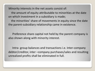 Minority interests in the net assets consist of:
the amount of equity attributable to minorities at the date
on which investment in a subsidiary is made;
the minorities’ share of movements in equity since the date
the parent-subsidiary relationship came in existence.
Preference share capital not held by the parent company is
also shown along with minority interest.
Intra- group balances and transactions i.e. Inter-company
debtor/creditor, inter –company purchases/sales and resulting
unrealized profits shall be eliminated in full.
 