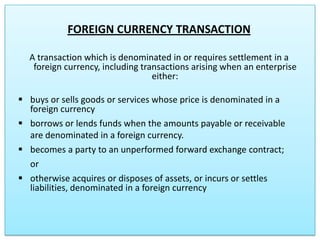 FOREIGN CURRENCY TRANSACTION
A transaction which is denominated in or requires settlement in a
foreign currency, including transactions arising when an enterprise
either:
 buys or sells goods or services whose price is denominated in a
foreign currency
 borrows or lends funds when the amounts payable or receivable
are denominated in a foreign currency.
 becomes a party to an unperformed forward exchange contract;
or
 otherwise acquires or disposes of assets, or incurs or settles
liabilities, denominated in a foreign currency

 