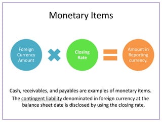 Monetary Items

Foreign
Currency
Amount

Closing
Rate

Amount in
Reporting
currency.

Cash, receivables, and payables are examples of monetary items.
The contingent liability denominated in foreign currency at the
balance sheet date is disclosed by using the closing rate.

 