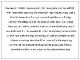However, in certain circumstances, the closing rate may not reflect
with reasonable accuracy the amount in reporting currency that is
likely to be realised from, or required to disburse, a foreign

currency monetary item at the balance sheet date, e.g., where
there are restrictions on remittances or where the closing rate is
unrealistic and it is not possible to effect an exchange of currencies

at that rate at the balance sheet date. In such circumstances, the
relevant monetary item should be reported in the reporting
currency at the amount which is likely to be realised from, or

required to disburse, such item at the balance sheet date.

 