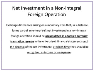 Net Investment in a Non-integral
Foreign Operation
Exchange differences arising on a monetary item that, in substance,
forms part of an enterprise’s net investment in a non-integral
foreign operation should be accumulated in a foreign currency
translation reserve in the enterprise’s financial statements until
the disposal of the net investment, at which time they should be
recognised as income or as expense.

 