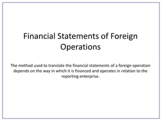 Financial Statements of Foreign
Operations
The method used to translate the financial statements of a foreign operation
depends on the way in which it is financed and operates in relation to the
reporting enterprise.

 