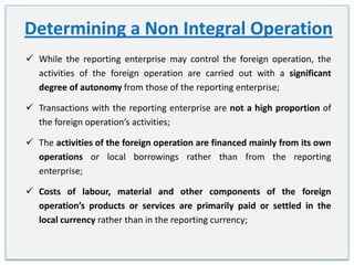 Determining a Non Integral Operation
 While the reporting enterprise may control the foreign operation, the
activities of the foreign operation are carried out with a significant
degree of autonomy from those of the reporting enterprise;
 Transactions with the reporting enterprise are not a high proportion of
the foreign operation’s activities;
 The activities of the foreign operation are financed mainly from its own
operations or local borrowings rather than from the reporting
enterprise;
 Costs of labour, material and other components of the foreign
operation’s products or services are primarily paid or settled in the
local currency rather than in the reporting currency;

 