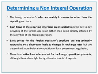 Determining a Non Integral Operation
 The foreign operation’s sales are mainly in currencies other than the
reporting currency;
 Cash flows of the reporting enterprise are insulated from the day-to-day
activities of the foreign operation rather than being directly affected by
the activities of the foreign operation;
 Sales prices for the foreign operation’s products are not primarily
responsive on a short-term basis to changes in exchange rates but are
determined more by local competition or local government regulation;
 There is an active local sales market for the foreign operation’s products,
although there also might be significant amounts of exports.

 