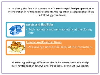In translating the financial statements of a non-integral foreign operation for
incorporation in its financial statements, the reporting enterprise should use
the following procedures:

Assets and Liabilities
• Both monetary and non-monetary, at the closing
rate.
Income and Expense Items

• At exchange rates at the dates of the transactions.

All resulting exchange differences should be accumulated in a foreign
currency translation reserve until the disposal of the net investment.

 