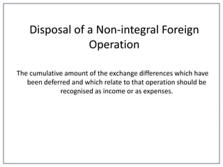 Disposal of a Non-integral Foreign
Operation
The cumulative amount of the exchange differences which have
been deferred and which relate to that operation should be
recognised as income or as expenses.

 