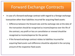 Forward Exchange Contracts
•

In case of a forward exchange contract with regard to a foreign exchange

transaction other than liabilities incurred for acquiring fixed assets:
– Difference between the forward rate and the exchange rate at the date of
the transaction should be recognised as income/expense over the life of
the contract, any profit or loss on cancellation or renewal should be
recognised as income/expense for the period.
– If the forward exchange contract relates to liabilities incurred for
acquiring fixed assets such difference should be adjusted in the carrying
amount of the respective fixed assets

 