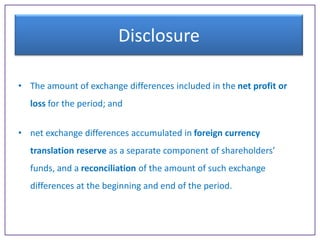 Disclosure
• The amount of exchange differences included in the net profit or
loss for the period; and
• net exchange differences accumulated in foreign currency
translation reserve as a separate component of shareholders’
funds, and a reconciliation of the amount of such exchange
differences at the beginning and end of the period.

 