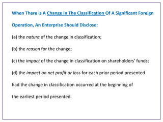 When There Is A Change In The Classification Of A Significant Foreign

Operation, An Enterprise Should Disclose:
(a) the nature of the change in classification;
(b) the reason for the change;
(c) the impact of the change in classification on shareholders’ funds;
(d) the impact on net profit or loss for each prior period presented
had the change in classification occurred at the beginning of
the earliest period presented.

 