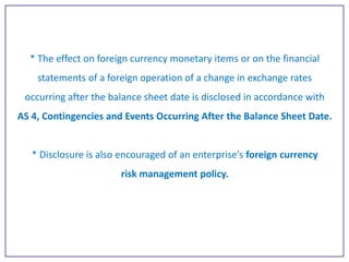 * The effect on foreign currency monetary items or on the financial
statements of a foreign operation of a change in exchange rates
occurring after the balance sheet date is disclosed in accordance with
AS 4, Contingencies and Events Occurring After the Balance Sheet Date.

* Disclosure is also encouraged of an enterprise’s foreign currency

risk management policy.

 