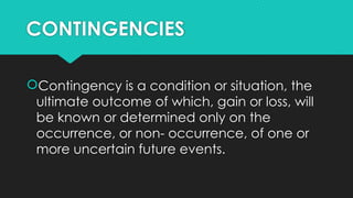 CONTINGENCIES
Contingency is a condition or situation, the
ultimate outcome of which, gain or loss, will
be known or determined only on the
occurrence, or non- occurrence, of one or
more uncertain future events.
 