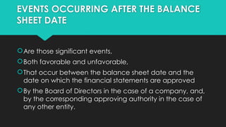 EVENTS OCCURRING AFTER THE BALANCE
SHEET DATE
Are those significant events,
Both favorable and unfavorable,
That occur between the balance sheet date and the
date on which the financial statements are approved
By the Board of Directors in the case of a company, and,
by the corresponding approving authority in the case of
any other entity.
 
