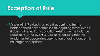 Exception of Rule
As per AS 4 (Revised), an event occurring after the
balance sheet date should be an adjusting event even if
it does not reflect any condition existing on the balance
sheet date, if the event is such as to indicate that the
fundamental accounting assumption of going concern is
no longer appropriate.
 