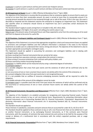 A venturer is a party to a joint venture and has joint control over thatjoint venture.
An investor in a joint venture is a party to a joint venture and does not have joint control over that joint venture.

AS 28 Impairment of Assets (Issued in 2002, Effective & Mandatory from 1st April, 2004)
The objective of this Statement is to prescribe the procedures that an enterprise applies to ensure that its assets are
carried at no more than their recoverable amount. An asset is carried at more than its recoverable amount if its
carrying amount exceeds the amount to be recovered through use or sale of the asset. If this is the case, the asset is
described as impaired and this Statement requires the enterprise to recognise an impairment loss. This Statement
also specifies when an enterprise should reverse an impairment loss and it prescribes certain disclosures for
impaired assets.
The Standard doesn’t apply to assets arising from or included in AS2, AS7, AS13, AS22.
Recoverable amount is the higher of an asset’s net selling price and its value in use.
Value in use is the present value of estimated future cash flows expected to arise from the continuing use of an asset
and from its disposal at the end of its useful life.

AS 29 Provisions, Contingent Liabilities and Contingent Assets(Issued in 2003, Effective & Mandatory from 1st April,
2004)
The objective of this Statement is to ensure that appropriate recognition criteria and measurement bases are applied
to provisions and contingent liabilities and that sufficient information is disclosed in the notes to the financial
statements to enable users to understand their nature, timing and amount. The objective of this Statement is also to
lay down appropriate accounting for contingent assets.
This Statement should be applied in accounting for provisions and contingent liabilities and in dealing with
contingent assets, except:
(a) those resulting from financial instruments that are carried at fair value;
(b) those resulting from executory contracts, except where the contract is onerous ;
(c) those arising in insurance enterprises from contracts with policy-holders; and
(d) those covered by another Accounting Standard.
A provision is a liability which can be measured only by using a substantial degree of estimation.
A contingent liability is:
(a) a possible obligation that arises from past events and the existence of which will be confirmed only by the
occurrence
or non-occurrence of one or more uncertain future events not wholly within the control of the enterprise; or
(b) a present obligation that arises from past events but is not recognised because:
(i) it is not probable that an outflow of resources embodying economic benefits will be required to settle the
obligation;
(ii) a reliable estimate of the amount of the obligation cannot be made.
A contingent asset is a possible asset that arises from past events the existence of which will be confirmed only by
the occurrence or nonoccurrence of one or more uncertain future events not wholly within the control of the
enterprise.

AS 30 Financial Instruments: Recognition and Measurement (Effective from 1 April, 2009, Mandatory from 1st April,
2011
The objective of this Standard is to establish principles for recognising and measuring financial assets, financial
liabilities and some contracts to buy or sell non-financial items. Requirements for presenting information about
financial instruments are in Accounting Standard (AS) 31, Financial Instruments: Presentation. Requirements for
disclosing information about financial instruments are in Accounting Standard (AS) 32, Financial Instruments:
Disclosures.
This Standard should not applied to:
Those interests in subsidiaries, associates and joint ventures that are accounted for under AS 21, AS 23 or AS 27.
This Standard should be applied to those contracts to buy or sell a non-financial item that can be settled net in cash
or another financial instrument, or by exchanging financial instruments, as if the contracts were financial
instruments, with the exception of contracts that were entered into and continue to be held for the purpose of the
receipt or delivery of a nonfinancial item in accordance with the entity's expected purchase, sale or usage
requirements.

AS 31 Financial Instruments: Presentation(Effective from 1st April, 2009, Mandatory from 1stApril, 2011)
 