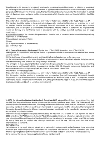 The objective of this Standard is to establish principles for presenting financial instruments as liabilities or equity and
for offsetting financial assets and financial liabilities. It applies to the classification of financial instruments, from the
perspective of the issuer, into financial assets, financial liabilities and equity instruments; the classification of related
interest, dividends, losses and gains; and the circumstances in which financial assets and financial liabilities should be
offset.
This Standard should not applied to:
Those interests in subsidiaries, associates and joint ventures that are accounted for under AS 21, AS 23 or AS 27.
This Standard should be applied to those contracts to buy or sell a non-financial item that can be settled net in cash
or another financial instrument, or by exchanging financial instruments, as if the contracts were financial
instruments, with the exception of contracts that were entered into and continue to be held for the purpose of the
receipt or delivery of a nonfinancial item in accordance with the entity’s expected purchase, sale or usage
requirements.
A financial instrument is any contract that gives rise to a financial asset of one entity and a financial liability or equity
instrument of another entity.
A financial asset is any asset that is:
(a) cash;
(b) an equity instrument of another entity;
(c) a contractual right

AS 32 Financial Instruments: Disclosures (Effective from 1st April, 2009, Mandatory from 1st April, 2011)
The objective of this Standard is to require entities to provide disclosures in their financial statements that enable
users to evaluate:
(a) the significance of financial instruments for the entity’s financial position and performance; and
(b) the nature and extent of risks arising from financial instruments to which the entity is exposed during the period
and at the reporting date, and how the entity manages those risks.
 The principles in this Accounting Standard complement the principles for recognising, measuring and presenting
financial assets and financial liabilities in Accounting Standard (AS) 30, Financial Instruments: Recognition and
Measurement and Accounting Standard (AS) 31, Financial Instruments: Presentation.
This Standard should not applied to:
Those interests in subsidiaries, associates and joint ventures that are accounted for under AS 21, AS 23 or AS 27.
This Accounting Standard applies to recognised and unrecognised financial instruments. Recognised financial
instruments include financial assets and financial liabilities that are within the scope of AS 30. Unrecognised financial
instruments include some financial instruments that, although outside the scope of AS 30, are within the scope of
this Accounting Standard (such as some loan commitments).




In 1973, the International Accounting Standards Committee (IASC) was established. It may be mentioned here that
the IASC has been reconstituted as the International Accounting Standards Board (IASB). The objectives of IASC
included promotion of the International Accounting Standards for worldwide acceptance and observance so that the
accounting standards in different countries are harmonized. In recent years, need for international harmonization of
Accounting Standards followed in different countries has grown considerably as the cross-border transfers of capital
are becoming increasingly common.
International Accounting Standards (IASs) were issued by the IASC from 1973 to 2000. The IASB replaced the IASC in
2001. Since then, the IASB has amended some IASs and has proposed to amend others, has replaced some IASs with
new International Financial Reporting Standards (IFRSs), and has adopted or proposed certain new IFRSs on topics
for which there was no previous IAS. Through committees, both the IASC and the IASB also have issued
Interpretations of Standards.
IASB's Objectives
 (a) to develop, in the public interest, a single set of high quality, understandable and enforceable global accounting
standards that require high quality, transparent and comparable information in financial statements and other
financial reporting to help participants in the world's capital markets and other users make economic decisions;
(b) to promote the use and rigorous application of those standards; and
 