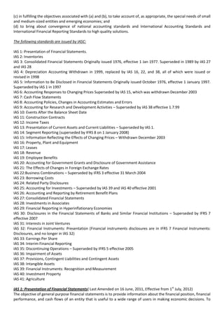 (c) in fulfilling the objectives associated with (a) and (b), to take account of, as appropriate, the special needs of small
and medium-sized entities and emerging economies; and
(d) to bring about convergence of national accounting standards and International Accounting Standards and
International Financial Reporting Standards to high quality solutions.

The following standards are issued by IASC:

IAS 1: Presentation of Financial Statements.
IAS 2: Inventories
IAS 3: Consolidated Financial Statements Originally issued 1976, effective 1 Jan 1977. Superseded in 1989 by IAS 27
and IAS 28
IAS 4: Depreciation Accounting Withdrawn in 1999, replaced by IAS 16, 22, and 38, all of which were issued or
revised in 1998
IAS 5: Information to Be Disclosed in Financial Statements Originally issued October 1976, effective 1 January 1997.
Superseded by IAS 1 in 1997
IAS 6: Accounting Responses to Changing Prices Superseded by IAS 15, which was withdrawn December 2003
IAS 7: Cash Flow Statements
IAS 8: Accounting Policies, Changes in Accounting Estimates and Errors
IAS 9: Accounting for Research and Development Activities – Superseded by IAS 38 effective 1.7.99
IAS 10: Events After the Balance Sheet Date
IAS 11: Construction Contracts
IAS 12: Income Taxes
IAS 13: Presentation of Current Assets and Current Liabilities – Superseded by IAS 1.
IAS 14: Segment Reporting (superseded by IFRS 8 on 1 January 2008)
IAS 15: Information Reflecting the Effects of Changing Prices – Withdrawn December 2003
IAS 16: Property, Plant and Equipment
IAS 17: Leases
IAS 18: Revenue
IAS 19: Employee Benefits
IAS 20: Accounting for Government Grants and Disclosure of Government Assistance
IAS 21: The Effects of Changes in Foreign Exchange Rates
IAS 22:Business Combinations – Superseded by IFRS 3 effective 31 March 2004
IAS 23: Borrowing Costs
IAS 24: Related Party Disclosures
IAS 25: Accounting for Investments – Superseded by IAS 39 and IAS 40 effective 2001
IAS 26: Accounting and Reporting by Retirement Benefit Plans
IAS 27: Consolidated Financial Statements
IAS 28: Investments in Associates
IAS 29: Financial Reporting in Hyperinflationary Economies
IAS 30: Disclosures in the Financial Statements of Banks and Similar Financial Institutions – Superseded by IFRS 7
effective 2007
IAS 31: Interests in Joint Ventures
IAS 32: Financial Instruments: Presentation (Financial instruments disclosures are in IFRS 7 Financial Instruments:
Disclosures, and no longer in IAS 32)
IAS 33: Earnings Per Share
IAS 34: Interim Financial Reporting
IAS 35: Discontinuing Operations – Superseded by IFRS 5 effective 2005
IAS 36: Impairment of Assets
IAS 37: Provisions, Contingent Liabilities and Contingent Assets
IAS 38: Intangible Assets
IAS 39: Financial Instruments: Recognition and Measurement
IAS 40: Investment Property
IAS 41: Agriculture

IAS 1: Presentation of Financial Statements( Last Amended on 16 June, 2011, Effective from 1st July, 2012)
The objective of general purpose financial statements is to provide information about the financial position, financial
performance, and cash flows of an entity that is useful to a wide range of users in making economic decisions. To
 