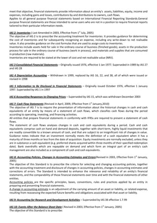 meet that objective, financial statements provide information about an entity's assets, liabilities, equity, income and
expenses, including gains and losses, contributions by and distributions to owners, cash flows.
Applies to all general purpose financial statements based on International Financial Reporting Standards.General
purpose financial statements are those intended to serve users who are not in a position to require financial reports
tailored to their particular information needs.

IAS 2: Inventories ( Last Amended in 2003, Effective from 1st July, 2005)
The objective of IAS 2 is to prescribe the accounting treatment for inventories. It provides guidance for determining
the cost of inventories and for subsequently recognising an expense, including any write-down to net realisable
value. It also provides guidance on the cost formulas that are used to assign costs to inventories.
Inventories include assets held for sale in the ordinary course of business (finished goods), assets in the production
process for sale in the ordinary course of business (work in process), and materials and supplies that are consumed
in production (raw materials).
Inventories are required to be stated at the lower of cost and net realisable value (NRV).

IAS 3 Consolidated Financial Statements – Originally issued 1976, effective 1 Jan 1977. Superseded in 1989 by IAS 27
and IAS 28

IAS 4 Depreciation Accounting – Withdrawn in 1999, replaced by IAS 16, 22, and 38, all of which were issued or
revised in 1998

IAS 5 Information to Be Disclosed in Financial Statements – Originally issued October 1976, effective 1 January
1997. Superseded by IAS 1 in 1997

IAS 6 Accounting Responses to Changing Prices – Superseded by IAS 15, which was withdrawn December 2003

IAS 7: Cash Flow Statements (Revised in April, 2009, Effective from 1st January,2010)
The objective of IAS 7 is to require the presentation of information about the historical changes in cash and cash
equivalents of an entity by means of a statement of cash flows, which classifies cash flows during the period
according to operating, investing, and financing activities.
All entities that prepare financial statements in conformity with IFRSs are required to present a statement of cash
flows.
The statement of cash flows analyses changes in cash and cash equivalents during a period. Cash and cash
equivalents comprise cash on hand and demand deposits, together with short-term, highly liquid investments that
are readily convertible to a known amount of cash, and that are subject to an insignificant risk of changes in value.
Guidance notes indicate that an investment normally meets the definition of a cash equivalent when it has a
maturity of three months or less from the date of acquisition. Equity investments are normally excluded, unless they
are in substance a cash equivalent (e.g. preferred shares acquired within three months of their specified redemption
date). Bank overdrafts which are repayable on demand and which form an integral part of an entity's cash
management are also included as a component of cash and cash equivalents.

IAS 8: Accounting Policies, Changes in Accounting Estimates and Errors(Revised in 2003, Effective from 1st January,
2005)
The objective of this Standard is to prescribe the criteria for selecting and changing accounting policies, together
with the accounting treatment and disclosure of changes in accounting policies, changes in accounting estimates and
corrections of errors. The Standard is intended to enhance the relevance and reliability of an entity’s financial
statements, and the comparability of those financial statements over time and with the financial statements of other
entities.
Accounting policies are the specific principles, bases, conventions, rules and practices applied by an entity in
preparing and presenting financial statements.
A change in accounting estimate is an adjustment of the carrying amount of an asset or liability, or related expense,
resulting from reassessing the expected future benefits and obligations associated with that asset or liability.

IAS 9: Accounting for Research and Development Activities – Superseded by IAS 38 effective 1.7.99

IAS 10: Events After the Balance Sheet Date ( Revised in 2003, Effective from 1st January, 2005)
The objective of this Standard is to prescribe:
 