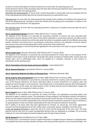 (a) when an entity should adjust its financial statements for events after the reporting period; and
(b) the disclosures that an entity should give about the date when the financial statements were authorised for issue
and about events after the reporting period.
Event after the reporting period: An event, which could be favourable or unfavourable, that occurs between the end
of the reporting period and the date that the financial statements are authorised for issue.

Adjusting event: An event after the reporting period that provides further evidence of conditions that existed at the
end of the reporting period, including an event that indicates that the going concern assumption in relation to the
whole or part of the enterprise is not appropriate.

Non-adjusting event: An event after the reporting period that is indicative of a condition that arose after the end of
the reporting period.

IAS 11: Construction Contracts (Revised in 1993, Effective from 1st January, 1995)
The objective of this Standard is to prescribe the accounting treatment of revenue and costs associated with
construction contracts. Because of the nature of the activity undertaken in construction contracts, the date at which
the contract activity is entered into and the date when the activity is completed usually fall into different accounting
periods. Therefore, the primary issue in accounting for construction contracts is the allocation of contract revenue
and contract costs to the accounting periods in which construction work is performed.
A construction contract is a contract specifically negotiated for the construction of an asset or a group of interrelated
assets.

IAS 12: Income Taxes ( Revised in December, 2010, Effective from 1st January, 2012)
The objective of this Standard is to prescribe the accounting treatment for income taxes. For the purposes of this
Standard, income taxes include all domestic and foreign taxes which are based on taxable profits. Income taxes also
include taxes, such as withholding taxes, which are payable by a subsidiary, associate or joint venture on
distributions to the reporting entity.

IAS 13: Presentation of Current Assets and Current Liabilities – Superseded by IAS 1

IAS 14: Segment Reporting (superseded by IFRS 8 on 1 January 2009)

IAS 15: Information Reflecting the Effects of Changing Prices – Withdrawn December 2003

IAS 16: Property, Plant and Equipment( Revised in May, 2008, Effective from 1st January, 2009)
The objective of this Standard is to prescribe the accounting treatment for property, plant and equipment so that
users of the financial statements can discern information about an entity’s investment in its property, plant and
equipment and the changes in such investment. The principal issues in accounting for property, plant and equipment
are the recognition of the assets, the determination of their carrying amounts and the depreciation charges and
impairment losses to be recognised in relation to them.

IAS 17: Leases(Revision in April, 2009, Effective from 1st January, 2010)
The objective of this Standard is to prescribe, for lessees and lessors, the appropriate accounting policies and
disclosure to apply in relation to leases. The classification of leases adopted in this Standard is based on the extent to
which risks and rewards incidental to ownership of a leased asset lie with the lessor or the lessee. A lease is classified
as a finance lease if it transfers substantially all the risks and rewards incidental to ownership. A lease is classified as
an operating lease if it does not transfer substantially all the risks and rewards incidental to ownership.
IAS 17 applies to all leases other than lease agreements for minerals, oil, natural gas, and similar regenerative
resources and licensing agreements for films, videos, plays, manuscripts, patents, copyrights, and similar items.
A sale and leaseback transaction involves the sale of an asset and the leasing back of the same asset. The lease
payment and the sale price are usually interdependent because they are negotiated as a package. The accounting
treatment of a sale and leaseback transaction depends upon the type of lease involved.

IAS 18: Revenue(Revised and Effective from 16th April, 2009)
The primary issue in accounting for revenue is determining when to recognise revenue. Revenue is recognized when
it is probable that future economic benefits will flow to the entity and these benefits can be measured reliably. This
 