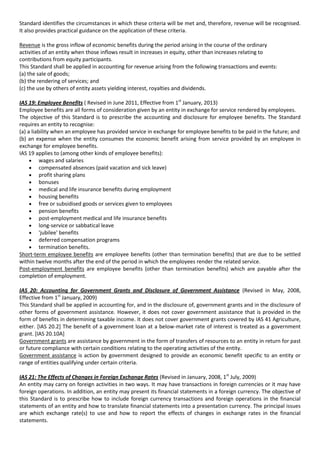Standard identifies the circumstances in which these criteria will be met and, therefore, revenue will be recognised.
It also provides practical guidance on the application of these criteria.

Revenue is the gross inflow of economic benefits during the period arising in the course of the ordinary
activities of an entity when those inflows result in increases in equity, other than increases relating to
contributions from equity participants.
This Standard shall be applied in accounting for revenue arising from the following transactions and events:
(a) the sale of goods;
(b) the rendering of services; and
(c) the use by others of entity assets yielding interest, royalties and dividends.

IAS 19: Employee Benefits ( Revised in June 2011, Effective from 1st January, 2013)
Employee benefits are all forms of consideration given by an entity in exchange for service rendered by employees.
The objective of this Standard is to prescribe the accounting and disclosure for employee benefits. The Standard
requires an entity to recognise:
(a) a liability when an employee has provided service in exchange for employee benefits to be paid in the future; and
(b) an expense when the entity consumes the economic benefit arising from service provided by an employee in
exchange for employee benefits.
IAS 19 applies to (among other kinds of employee benefits):
          wages and salaries
          compensated absences (paid vacation and sick leave)
          profit sharing plans
          bonuses
          medical and life insurance benefits during employment
          housing benefits
          free or subsidised goods or services given to employees
          pension benefits
          post-employment medical and life insurance benefits
          long-service or sabbatical leave
          'jubilee' benefits
          deferred compensation programs
          termination benefits.
Short-term employee benefits are employee benefits (other than termination benefits) that are due to be settled
within twelve months after the end of the period in which the employees render the related service.
Post-employment benefits are employee benefits (other than termination benefits) which are payable after the
completion of employment.

IAS 20: Accounting for Government Grants and Disclosure of Government Assistance (Revised in May, 2008,
Effective from 1st January, 2009)
This Standard shall be applied in accounting for, and in the disclosure of, government grants and in the disclosure of
other forms of government assistance. However, it does not cover government assistance that is provided in the
form of benefits in determining taxable income. It does not cover government grants covered by IAS 41 Agriculture,
either. [IAS 20.2] The benefit of a government loan at a below-market rate of interest is treated as a government
grant. [IAS 20.10A]
Government grants are assistance by government in the form of transfers of resources to an entity in return for past
or future compliance with certain conditions relating to the operating activities of the entity.
Government assistance is action by government designed to provide an economic benefit specific to an entity or
range of entities qualifying under certain criteria.

IAS 21: The Effects of Changes in Foreign Exchange Rates (Revised in January, 2008, 1st July, 2009)
An entity may carry on foreign activities in two ways. It may have transactions in foreign currencies or it may have
foreign operations. In addition, an entity may present its financial statements in a foreign currency. The objective of
this Standard is to prescribe how to include foreign currency transactions and foreign operations in the financial
statements of an entity and how to translate financial statements into a presentation currency. The principal issues
are which exchange rate(s) to use and how to report the effects of changes in exchange rates in the financial
statements.
 