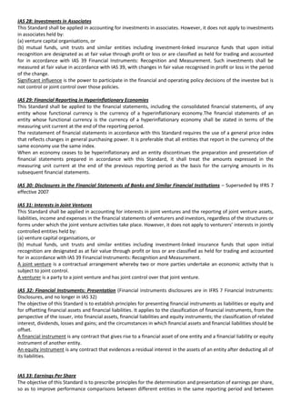 IAS 28: Investments in Associates
This Standard shall be applied in accounting for investments in associates. However, it does not apply to investments
in associates held by:
(a) venture capital organisations, or
(b) mutual funds, unit trusts and similar entities including investment-linked insurance funds that upon initial
recognition are designated as at fair value through profit or loss or are classified as held for trading and accounted
for in accordance with IAS 39 Financial Instruments: Recognition and Measurement. Such investments shall be
measured at fair value in accordance with IAS 39, with changes in fair value recognised in profit or loss in the period
of the change.
Significant influence is the power to participate in the financial and operating policy decisions of the investee but is
not control or joint control over those policies.

IAS 29: Financial Reporting in Hyperinflationary Economies
This Standard shall be applied to the financial statements, including the consolidated financial statements, of any
entity whose functional currency is the currency of a hyperinflationary economy.The financial statements of an
entity whose functional currency is the currency of a hyperinflationary economy shall be stated in terms of the
measuring unit current at the end of the reporting period.
The restatement of financial statements in accordance with this Standard requires the use of a general price index
that reflects changes in general purchasing power. It is preferable that all entities that report in the currency of the
same economy use the same index.
When an economy ceases to be hyperinflationary and an entity discontinues the preparation and presentation of
financial statements prepared in accordance with this Standard, it shall treat the amounts expressed in the
measuring unit current at the end of the previous reporting period as the basis for the carrying amounts in its
subsequent financial statements.

IAS 30: Disclosures in the Financial Statements of Banks and Similar Financial Institutions – Superseded by IFRS 7
effective 2007

IAS 31: Interests in Joint Ventures
This Standard shall be applied in accounting for interests in joint ventures and the reporting of joint venture assets,
liabilities, income and expenses in the financial statements of venturers and investors, regardless of the structures or
forms under which the joint venture activities take place. However, it does not apply to venturers’ interests in jointly
controlled entities held by:
(a) venture capital organisations, or
(b) mutual funds, unit trusts and similar entities including investment-linked insurance funds that upon initial
recognition are designated as at fair value through profit or loss or are classified as held for trading and accounted
for in accordance with IAS 39 Financial Instruments: Recognition and Measurement.
A joint venture is a contractual arrangement whereby two or more parties undertake an economic activity that is
subject to joint control.
A venturer is a party to a joint venture and has joint control over that joint venture.

IAS 32: Financial Instruments: Presentation (Financial instruments disclosures are in IFRS 7 Financial Instruments:
Disclosures, and no longer in IAS 32)
The objective of this Standard is to establish principles for presenting financial instruments as liabilities or equity and
for offsetting financial assets and financial liabilities. It applies to the classification of financial instruments, from the
perspective of the issuer, into financial assets, financial liabilities and equity instruments; the classification of related
interest, dividends, losses and gains; and the circumstances in which financial assets and financial liabilities should be
offset.
A financial instrument is any contract that gives rise to a financial asset of one entity and a financial liability or equity
instrument of another entity.
An equity instrument is any contract that evidences a residual interest in the assets of an entity after deducting all of
its liabilities.


IAS 33: Earnings Per Share
The objective of this Standard is to prescribe principles for the determination and presentation of earnings per share,
so as to improve performance comparisons between different entities in the same reporting period and between
 