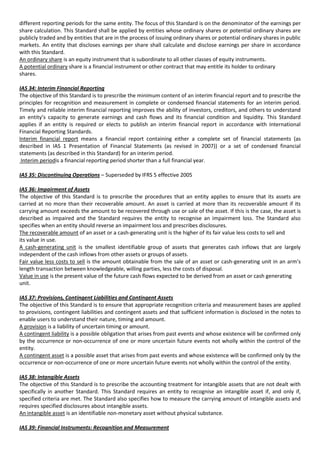 different reporting periods for the same entity. The focus of this Standard is on the denominator of the earnings per
share calculation. This Standard shall be applied by entities whose ordinary shares or potential ordinary shares are
publicly traded and by entities that are in the process of issuing ordinary shares or potential ordinary shares in public
markets. An entity that discloses earnings per share shall calculate and disclose earnings per share in accordance
with this Standard.
An ordinary share is an equity instrument that is subordinate to all other classes of equity instruments.
A potential ordinary share is a financial instrument or other contract that may entitle its holder to ordinary
shares.

IAS 34: Interim Financial Reporting
The objective of this Standard is to prescribe the minimum content of an interim financial report and to prescribe the
principles for recognition and measurement in complete or condensed financial statements for an interim period.
Timely and reliable interim financial reporting improves the ability of investors, creditors, and others to understand
an entity’s capacity to generate earnings and cash flows and its financial condition and liquidity. This Standard
applies if an entity is required or elects to publish an interim financial report in accordance with International
Financial Reporting Standards.
Interim financial report means a financial report containing either a complete set of financial statements (as
described in IAS 1 Presentation of Financial Statements (as revised in 2007)) or a set of condensed financial
statements (as described in this Standard) for an interim period.
 Interim periodis a financial reporting period shorter than a full financial year.

IAS 35: Discontinuing Operations – Superseded by IFRS 5 effective 2005

IAS 36: Impairment of Assets
The objective of this Standard is to prescribe the procedures that an entity applies to ensure that its assets are
carried at no more than their recoverable amount. An asset is carried at more than its recoverable amount if its
carrying amount exceeds the amount to be recovered through use or sale of the asset. If this is the case, the asset is
described as impaired and the Standard requires the entity to recognise an impairment loss. The Standard also
specifies when an entity should reverse an impairment loss and prescribes disclosures.
The recoverable amount of an asset or a cash-generating unit is the higher of its fair value less costs to sell and
its value in use.
A cash-generating unit is the smallest identifiable group of assets that generates cash inflows that are largely
independent of the cash inflows from other assets or groups of assets.
Fair value less costs to sell is the amount obtainable from the sale of an asset or cash-generating unit in an arm’s
length transaction between knowledgeable, willing parties, less the costs of disposal.
Value in use is the present value of the future cash flows expected to be derived from an asset or cash generating
unit.

IAS 37: Provisions, Contingent Liabilities and Contingent Assets
The objective of this Standard is to ensure that appropriate recognition criteria and measurement bases are applied
to provisions, contingent liabilities and contingent assets and that sufficient information is disclosed in the notes to
enable users to understand their nature, timing and amount.
A provision is a liability of uncertain timing or amount.
A contingent liability is a possible obligation that arises from past events and whose existence will be confirmed only
by the occurrence or non-occurrence of one or more uncertain future events not wholly within the control of the
entity.
A contingent asset is a possible asset that arises from past events and whose existence will be confirmed only by the
occurrence or non-occurrence of one or more uncertain future events not wholly within the control of the entity.

IAS 38: Intangible Assets
The objective of this Standard is to prescribe the accounting treatment for intangible assets that are not dealt with
specifically in another Standard. This Standard requires an entity to recognise an intangible asset if, and only if,
specified criteria are met. The Standard also specifies how to measure the carrying amount of intangible assets and
requires specified disclosures about intangible assets.
An intangible asset is an identifiable non-monetary asset without physical substance.

IAS 39: Financial Instruments: Recognition and Measurement
 