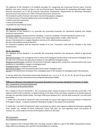 The objective of this Standard is to establish principles for recognising and measuring financial assets, financial
liabilities and some contracts to buy or sell non-financial items. Requirements for presenting information about
financial instruments are in IAS 32 Financial Instruments: Presentation. Requirements for disclosing information
about financial instruments are in IFRS 7 Financial Instruments: Disclosures.
This Standard classifies financial instruments into the following four categories:
• A financial asset or financial liability at fair value through profit or loss
• Held-to-maturity investments
• Loans and receivables
• Available-for-sale financial assets.

IAS 40: Investment Property
The objective of this Standard is to prescribe the accounting treatment for investment property and related
disclosure requirements.
Investment property is property (land or a building—or part of a building—or both) held (by the owner or by
the lessee under a finance lease) to earn rentals or for capital appreciation or both, rather than for:
(a) use in the production or supply of goods or services or for administrative purposes; or
(b) sale in the ordinary course of business.
An investment property shall be measured initially at its cost. Transaction costs shall be included in the initial
measurement.

IAS 41: Agriculture
The objective of this Standard is to prescribe the accounting treatment and disclosures related to agricultural
activity.
Agricultural activity is the management by an entity of the biological transformation and harvest of biological assets
for sale or for conversion into agricultural produce or into additional biological assets.
Biological transformation comprises the processes of growth, degeneration, production, and procreation that cause
qualitative or quantitative changes in a biological asset.
A biological asset is a living animal or plant.
Agricultural produce is the harvested product of the entity’s biological assets.
Harvest is the detachment of produce from a biological asset or the cessation of a biological asset’s life processes.

It may be noted that International Accounting Standards nos. 3, 4, 5, 6, 9, 13, 15, 22, 25, 30 and 35 have already
been withdrawn by the International Accounting Standards Board (IASB).

Differences Between International Accounting Standards & Accounting Standards Pertaining To India:
IAS 1: Presentation of Financial Statements
AS 1: Disclosure of Accounting Policies

AS 1 is based on the pre-revised IAS 1. AS 1 is presently under revision to bring it in line with the current IAS 1. The
Exposure Draft of the revised AS 1 is being finalised on the basis of the comments received on its limited exposure
amongst the specified outside bodies. The major differences between IAS 1 and the draft revised AS 1 are discussed
hereinafter.
1. Unlike IAS 1, the draft of revised AS 1 does not provide any option with regard to the presentation of ‘Statement
of Changes in Equity’. It requires statement showing all changes in the equity to be presented.

2. Unlike IAS 1, the draft of revised AS 1 does not provide any option with regard to additional disclosures regarding
share capital, e.g., number of shares authorised, issued, fully paid, etc. and regarding nature and purpose of
reserves, etc., to be made on the face of the balance sheet or in the notes.


IAS 2:Inventories
AS 2:Valuation of Inventories

AS 2 is based on IAS 2 (revised 1993). IAS 2 has been revised in 2003 as a part of the IASB’s improvement project.
Major differences between AS 2 and IAS 2 (revised 2003) are as follows:
 