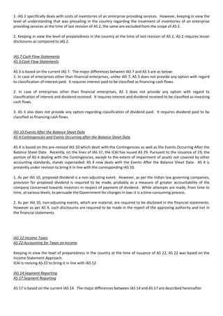 1. IAS 2 specifically deals with costs of inventories of an enterprise providing services. However, keeping in view the
level of understanding that was prevailing in the country regarding the treatment of inventories of an enterprise
providing services at the time of last revision of AS 2, the same are excluded from the scope of AS 2.

2. Keeping in view the level of preparedness in the country at the time of last revision of AS 2, AS 2 requires lesser
disclosures as compared to IAS 2.


IAS 7:Cash Flow Statements
AS 3:Cash Flow Statements

AS 3 is based on the current IAS 7. The major differences between IAS 7 and AS 3 are as below:
1. In case of enterprises other than financial enterprises, unlike IAS 7, AS 3 does not provide any option with regard
to classification of interest paid. It requires interest paid to be classified as financing cash flows.

2. In case of enterprises other than financial enterprises, AS 3 does not provide any option with regard to
classification of interest and dividend received. It requires interest and dividend received to be classified as investing
cash flows.

3. AS 3 also does not provide any option regarding classification of dividend paid. It requires dividend paid to be
classified as financing cash flows.


IAS 10:Events After the Balance Sheet Date
AS 4:Contingencies and Events Occurring after the Balance Sheet Date

AS 4 is based on the pre-revised IAS 10 which dealt with the Contingencies as well as the Events Occurring After the
Balance Sheet Date. Recently, on the lines of IAS 37, the ICAI has issued AS 29. Pursuant to the issuance of 29, the
portion of AS 4 dealing with the Contingencies, except to the extent of impairment of assets not covered by other
accounting standards, stands superseded. AS 4 now deals with the Events After the Balance Sheet Date. AS 4 is
presently under revision to bring it in line with the corresponding IAS 10.

1. As per IAS 10, proposed dividend is a non-adjusting event. However, as per the Indian law governing companies,
provision for proposed dividend is required to be made, probably as a measure of greater accountability of the
company concerned towards investors in respect of payment of dividend. While attempts are made, from time to
time, at various levels, to persuade the Government for changes in law; it is a time-consuming process.

2. As per IAS 10, non-adjusting events, which are material, are required to be disclosed in the financial statements.
However as per AS 4, such disclosures are required to be made in the report of the approving authority and not in
the financial statements.




IAS 12:Income Taxes
AS 22:Accounting for Taxes on Income

Keeping in view the level of preparedness in the country at the time of issuance of AS 22, AS 22 was based on the
Income Statement Approach.
ICAI is revising AS 22 to bring it in line with IAS 12.

IAS 14:Segment Reporting
AS 17:Segment Reporting

AS 17 is based on the current IAS 14. The major differences between IAS 14 and AS 17 are described hereinafter.
 