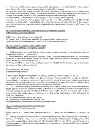 (i) Announcement of the scheme by an employer, which is considered as an ‘invitation to offer’ to the employees
rather than the offer to the employees for voluntary termination of their services.
(ii) Employees tender their applications under the scheme. This does not confer any right to the employees under
the scheme to claim termination benefits. In other words, tendering of application by an employee is considered as
an ‘offer’ in response to ‘invitation to offer’, rather than acceptance of the offer by the employee.
(iii) The acceptance of the offer made by the employees as per (ii) above by the management.
Keeping in view the above, we have suggested that as per the above scheme, liabilities with regard to voluntary
termination benefits should be recognized at the time when the management accepts the offer of the employees
rather than at the time the employees tender their applications in response to the ‘invitation to offer’ made by the
management.

IAS 20:Accounting for Government Grants and Disclosure of Government Assistance
AS 12:Accounting for Government Grants

AS 12 is being revised to bring it in line with IAS 20.
The Exposure Draft of the proposed revised AS 12 has been issued for public comments
There is no major difference between the Exposure Draft of the standard and IAS 20.

IAS 21:The Effects of Changes in Foreign Exchange Rates
AS 11:The Effects of Changes in Foreign Exchange Rates

1.     AS 11 is based on the integral and non-integral foreign operations approach, i.e., the approach which was
followed in the earlier IAS 21 (revised 1993).
2. The current IAS 21, which is based on ‘Functional Currency’ approach, gives similar results as that under pre-
revised IAS 21, which was based on integral /non-integral foreign operations approach. Accordingly, there are no
significant differences between IAS 21 and AS 11.
3. The current AS 11 has recently become effective, i.e., from 1-4-2004. It is felt that some experience should be
gained before shifting to the current IAS 21.

IAS 24:Related Party Disclosures
AS 18:Related Party Disclosures

AS 18 is based on IAS 24 (reformatted 1994) and following are the major differences between the two.
1.       According to AS 18, as notified by the Government, a non-executive director of a company should not be
considered as a key management person by virtue of merely his being a director unless he has the authority and
responsibility for planning, directing and controlling the activities of the reporting enterprise. However, IAS 24
provides for including non-executive director in key management personnel.
2.      In AS 18 the term ‘relative’ is defined as “the spouse, son, daughter, brother, sister, father and mother who
may be expected to influence, or be influenced by, that individual in his/her dealings with the reporting enterprise”
whereas the comparable concept in IAS 36 is that of ‘close members of the family of an individual’ who are “those
family members who may be expected to influence, or be influenced by, that individual in their dealings with the
entity. They may include:
(a) the individual’s domestic partner and children;
(b) children of the individual’s domestic partner; and
(c) dependants of the individual or the individual’s domestic partner.”

IAS 27:Consolidated and Separate Financial Statements
AS 21:Consolidated Financial Statements

AS 21 is based on IAS 27 (revised 2000). Revisions made to IAS 27 /IAS 27 R are being looked into by the ASB of the
ICAI.
1.    Keeping in view the requirements of the law governing the companies, AS 21 defines control as ownership of
more than one-half of the voting power of an enterprise or as control over the composition of the governing body of
an enterprise so as to obtain economic benefits. This definition is different from IAS 27, which defines control as
“the power to govern the financial and operating policies of an enterprise so as to obtain benefits from its activities”.
Conceptual Differences
 