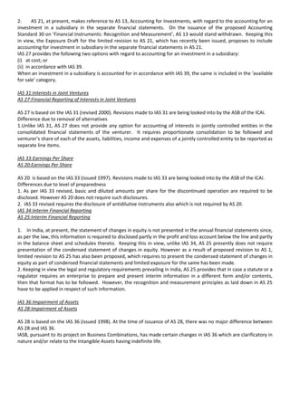 2.      AS 21, at present, makes reference to AS 13, Accounting for Investments, with regard to the accounting for an
investment in a subsidiary in the separate financial statements. On the issuance of the proposed Accounting
Standard 30 on ‘Financial Instruments: Recognition and Measurement’, AS 13 would stand withdrawn. Keeping this
in view, the Exposure Draft for the limited revision to AS 21, which has recently been issued, proposes to include
accounting for investment in subsidiary in the separate financial statements in AS 21.
IAS 27 provides the following two options with regard to accounting for an investment in a subsidiary:
(i) at cost; or
(ii) in accordance with IAS 39.
When an investment in a subsidiary is accounted for in accordance with IAS 39, the same is included in the ‘available
for sale’ category.

IAS 31:Interests in Joint Ventures
AS 27:Financial Reporting of Interests in Joint Ventures

AS 27 is based on the IAS 31 (revised 2000). Revisions made to IAS 31 are being looked into by the ASB of the ICAI.
Difference due to removal of alternatives
1.Unlike IAS 31, AS 27 does not provide any option for accounting of interests in jointly controlled entities in the
consolidated financial statements of the venturer. It requires proportionate consolidation to be followed and
venturer’s share of each of the assets, liabilities, income and expenses of a jointly controlled entity to be reported as
separate line items.

IAS 33:Earnings Per Share
AS 20:Earnings Per Share

AS 20 is based on the IAS 33 (issued 1997). Revisions made to IAS 33 are being looked into by the ASB of the ICAI.
Differences due to level of preparedness
1. As per IAS 33 revised, basic and diluted amounts per share for the discontinued operation are required to be
disclosed. However AS 20 does not require such disclosures.
2. IAS 33 revised requires the disclosure of antidilutive instruments also which is not required by AS 20.
IAS 34:Interim Financial Reporting
AS 25:Interim Financial Reporting

1. In India, at present, the statement of changes in equity is not presented in the annual financial statements since,
as per the law, this information is required to disclosed partly in the profit and loss account below the line and partly
in the balance sheet and schedules thereto. Keeping this in view, unlike IAS 34, AS 25 presently does not require
presentation of the condensed statement of changes in equity. However as a result of proposed revision to AS 1,
limited revision to AS 25 has also been proposed, which requires to present the condensed statement of changes in
equity as part of condensed financial statements and limited exposure for the same has been made.
2. Keeping in view the legal and regulatory requirements prevailing in India, AS 25 provides that in case a statute or a
regulator requires an enterprise to prepare and present interim information in a different form and/or contents,
then that format has to be followed. However, the recognition and measurement principles as laid down in AS 25
have to be applied in respect of such information.

IAS 36:Impairment of Assets
AS 28:Impairment of Assets

AS 28 is based on the IAS 36 (issued 1998). At the time of issuance of AS 28, there was no major difference between
AS 28 and IAS 36.
IASB, pursuant to its project on Business Combinations, has made certain changes in IAS 36 which are clarificatory in
nature and/or relate to the Intangible Assets having indefinite life.
 