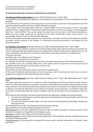 AS 31 Financial Instruments: Presentation
AS 32 Financial Instruments: Disclosures

An explanation pertaining to each Accounting Standard is given below:

AS1 Disclosure Of Accounting Policies:(Issued in 1979 & Mandatory from 1st April, 1991)
a) All significant accounting policies adopted in the preparation and presentation of financial statements should be
disclosed.
b) The disclosure of the significant accounting policies as such should form part of the financial statements and the
significant accounting policies should normally be disclosed in one place.
c) Any change in the accounting policies which has a material effect in the current period or which is reasonably
expected to have a material effect in later periods should be disclosed. In the case of a change in accounting policies
which has a material effect in the current period, the amount by which any item in the financial statements is
affected by such change should also be disclosed to the extent ascertainable. Where such amount is not
ascertainable, wholly or in part, the fact should be indicated.
d) If the fundamental accounting assumptions, viz. Going Concern, Consistency and Accrual are followed in financial
statements, specific disclosure is not required. If a fundamental accounting assumption is not followed, the fact
should be disclosed.

AS 2 Valuation of Inventories (Originally Issued in June, 1981, Revised & Mandatory from 1st April, 1999)
A primary issue in accounting for inventories is the determination of the value at which inventories are carried in the
financial statements until the related revenues are recognised.This Statement deals with the determination of such
value, including the ascertainment of cost of inventories and any write-down thereof to net realizable value.
Inventories are assets:
(a) held for sale in the ordinary course of business;
(b) in the process of production for such sale; or
(c) in the form of materials or supplies to be consumed in the production process or in the rendering of services.
Net realizable value is the estimated selling price in the ordinary course of business less the estimated costs of
completion and the estimated costs necessary to make the sale.
Measurement of Inventories
a)Inventories should be valued at the lower of cost and net realizable value.
b) The cost of inventories should comprise all costs of purchase, costs of conversion and other costs incurred in
bringing the inventories to their present location and condition.

AS 3 Cash Flow Statements(Issued June, 1981, Revised & Effective from 1st April, 1997 &Mandatory from 1st April,
2004)
Information about the cash flows of an enterprise is useful in providing users of financial statements with a basis to
assess the ability of the enterprise to generate cash and cash equivalents and the needs of the enterprise to utilise
those cash flows. The economic decisions that are taken by users require an evaluation of the ability of an enterprise
to generate cash and cash equivalents and the timing and certainty of their generation. The Statement deals with
the provision of information about the historical changes in cash and cash equivalents of an enterprise by means of a
cash
flow statement which classifies cash flows during the period from operating, investing and financing activities.
    1. An enterprise should prepare a cash flow statement and should present it for each period for which financial
        statements are presented.
    2. The cash flow statement should report cash flows during the periodclassified by operating, investing and
        financing activities.
The following terms are used in this Statement with the meanings specified:
Cash comprises cash on hand and demand deposits with banks.
Cash equivalents are short term, highly liquid investments that are readily convertible into known amounts of cash
and which are subject to an insignificant risk of changes in value.
Cash flows are inflows and outflows of cash and cash equivalents.
Operating activities are the principal revenue-producing activities of the enterprise and other activities that are not
investing or financing activities.
Investing activities are the acquisition and disposal of long-term assets and other investments not included in cash
equivalents.
 