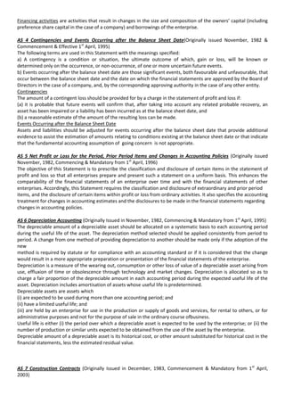 Financing activities are activities that result in changes in the size and composition of the owners’ capital (including
preference share capital in the case of a company) and borrowings of the enterprise.

AS 4 Contingencies and Events Occurring after the Balance Sheet Date(Originally issued November, 1982 &
Commencement & Effective 1st April, 1995)
The following terms are used in this Statement with the meanings specified:
a) A contingency is a condition or situation, the ultimate outcome of which, gain or loss, will be known or
determined only on the occurrence, or non-occurrence, of one or more uncertain future events.
b) Events occurring after the balance sheet date are those significant events, both favourable and unfavourable, that
occur between the balance sheet date and the date on which the financial statements are approved by the Board of
Directors in the case of a company, and, by the corresponding approving authority in the case of any other entity.
Contingencies
The amount of a contingent loss should be provided for by a charge in the statement of profit and loss if:
(a) it is probable that future events will confirm that, after taking into account any related probable recovery, an
asset has been impaired or a liability has been incurred as at the balance sheet date, and
(b) a reasonable estimate of the amount of the resulting loss can be made.
Events Occurring after the Balance Sheet Date
Assets and liabilities should be adjusted for events occurring after the balance sheet date that provide additional
evidence to assist the estimation of amounts relating to conditions existing at the balance sheet date or that indicate
that the fundamental accounting assumption of going concern is not appropriate.

AS 5 Net Profit or Loss for the Period, Prior Period Items and Changes in Accounting Policies (Originally issued
November, 1982, Commencing & Mandatory from 1st April, 1996)
The objective of this Statement is to prescribe the classification and disclosure of certain items in the statement of
profit and loss so that all enterprises prepare and present such a statement on a uniform basis. This enhances the
comparability of the financial statements of an enterprise over time and with the financial statements of other
enterprises. Accordingly, this Statement requires the classification and disclosure of extraordinary and prior period
items, and the disclosure of certain items within profit or loss from ordinary activities. It also specifies the accounting
treatment for changes in accounting estimates and the disclosures to be made in the financial statements regarding
changes in accounting policies.

AS 6 Depreciation Accounting (Originally Issued in November, 1982, Commencing & Mandatory from 1st April, 1995)
The depreciable amount of a depreciable asset should be allocated on a systematic basis to each accounting period
during the useful life of the asset. The depreciation method selected should be applied consistently from period to
period. A change from one method of providing depreciation to another should be made only if the adoption of the
new
method is required by statute or for compliance with an accounting standard or if it is considered that the change
would result in a more appropriate preparation or presentation of the financial statements of the enterprise.
Depreciation is a measure of the wearing out, consumption or other loss of value of a depreciable asset arising from
use, effluxion of time or obsolescence through technology and market changes. Depreciation is allocated so as to
charge a fair proportion of the depreciable amount in each accounting period during the expected useful life of the
asset. Depreciation includes amortisation of assets whose useful life is predetermined.
Depreciable assets are assets which
(i) are expected to be used during more than one accounting period; and
(ii) have a limited useful life; and
(iii) are held by an enterprise for use in the production or supply of goods and services, for rental to others, or for
administrative purposes and not for the purpose of sale in the ordinary course ofbusiness.
Useful life is either (i) the period over which a depreciable asset is expected to be used by the enterprise; or (ii) the
number of production or similar units expected to be obtained from the use of the asset by the enterprise.
Depreciable amount of a depreciable asset is its historical cost, or other amount substituted for historical cost in the
financial statements, less the estimated residual value.



AS 7 Construction Contracts (Originally Issued in December, 1983, Commencement & Mandatory from 1 st April,
2003)
 