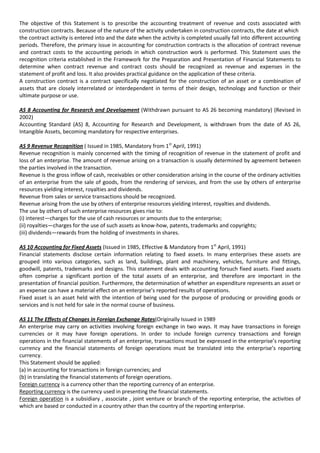 The objective of this Statement is to prescribe the accounting treatment of revenue and costs associated with
construction contracts. Because of the nature of the activity undertaken in construction contracts, the date at which
the contract activity is entered into and the date when the activity is completed usually fall into different accounting
periods. Therefore, the primary issue in accounting for construction contracts is the allocation of contract revenue
and contract costs to the accounting periods in which construction work is performed. This Statement uses the
recognition criteria established in the Framework for the Preparation and Presentation of Financial Statements to
determine when contract revenue and contract costs should be recognized as revenue and expenses in the
statement of profit and loss. It also provides practical guidance on the application of these criteria.
A construction contract is a contract specifically negotiated for the construction of an asset or a combination of
assets that are closely interrelated or interdependent in terms of their design, technology and function or their
ultimate purpose or use.

AS 8 Accounting for Research and Development (Withdrawn pursuant to AS 26 becoming mandatory) (Revised in
2002)
Accounting Standard (AS) 8, Accounting for Research and Development, is withdrawn from the date of AS 26,
Intangible Assets, becoming mandatory for respective enterprises.

AS 9 Revenue Recognition ( Issued in 1985, Mandatory from 1st April, 1991)
Revenue recognition is mainly concerned with the timing of recognition of revenue in the statement of profit and
loss of an enterprise. The amount of revenue arising on a transaction is usually determined by agreement between
the parties involved in the transaction.
Revenue is the gross inflow of cash, receivables or other consideration arising in the course of the ordinary activities
of an enterprise from the sale of goods, from the rendering of services, and from the use by others of enterprise
resources yielding interest, royalties and dividends.
Revenue from sales or service transactions should be recognized.
Revenue arising from the use by others of enterprise resources yielding interest, royalties and dividends.
The use by others of such enterprise resources gives rise to:
(i) interest—charges for the use of cash resources or amounts due to the enterprise;
(ii) royalties—charges for the use of such assets as know-how, patents, trademarks and copyrights;
(iii) dividends—rewards from the holding of investments in shares.

AS 10 Accounting for Fixed Assets (Issued in 1985, Effective & Mandatory from 1st April, 1991)
Financial statements disclose certain information relating to fixed assets. In many enterprises these assets are
grouped into various categories, such as land, buildings, plant and machinery, vehicles, furniture and fittings,
goodwill, patents, trademarks and designs. This statement deals with accounting forsuch fixed assets. Fixed assets
often comprise a significant portion of the total assets of an enterprise, and therefore are important in the
presentation of financial position. Furthermore, the determination of whether an expenditure represents an asset or
an expense can have a material effect on an enterprise’s reported results of operations.
Fixed asset is an asset held with the intention of being used for the purpose of producing or providing goods or
services and is not held for sale in the normal course of business.

AS 11 The Effects of Changes in Foreign Exchange Rates(Originally Issued in 1989
An enterprise may carry on activities involving foreign exchange in two ways. It may have transactions in foreign
currencies or it may have foreign operations. In order to include foreign currency transactions and foreign
operations in the financial statements of an enterprise, transactions must be expressed in the enterprise’s reporting
currency and the financial statements of foreign operations must be translated into the enterprise’s reporting
currency.
This Statement should be applied:
(a) in accounting for transactions in foreign currencies; and
(b) in translating the financial statements of foreign operations.
Foreign currency is a currency other than the reporting currency of an enterprise.
Reporting currency is the currency used in presenting the financial statements.
Foreign operation is a subsidiary , associate , joint venture or branch of the reporting enterprise, the activities of
which are based or conducted in a country other than the country of the reporting enterprise.
 