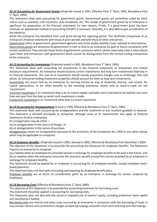 AS 12 Accounting for Government Grants (Originally Issued in 1991, Effective from 1st April, 1992, Mandatory from
1st April, 1994)
This Statement deals with accounting for government grants. Government grants are sometimes called by other
names such as subsidies, cash incentives, duty drawbacks, etc. The receipt of government grants by an enterprise is
significant for preparation of the financial statements for two reasons. Firstly, if a government grant has been
received, an appropriate method of accounting therefor is necessary. Secondly, it is desirable to give an indication of
the extent to
which the enterprise has benefited from such grant during the reporting period. This facilitates comparison of an
enterprise’s financial statements with those of prior periods and with those of other enterprises.
Government refers to government, government agencies and similar bodies whether local, national or international.
Government grants are assistance by government in cash or kind to an enterprise for past or future compliance with
certain conditions. They exclude those forms of government assistance which cannot reasonably have a value placed
upon them and transactions with government which cannot be distinguished from the normal trading transactions
of the enterprise.

AS 13 Accounting for Investments (Originally Issued in 1993, Mandatory from 1st April, 1995)
This Statement deals with accounting for investments in the financial statements of enterprises and related
disclosure requirements. An enterprise should disclose current investments and long term investments distinctly in
its financial statements. The cost of an investment should include acquisition charges such as brokerage, fees and
duties. An enterprise holding investment properties should account for them as long term investments.
Investments are assets held by an enterprise for earning income by way of dividends, interest, and rentals, for
capital appreciation, or for other benefits to the investing enterprise. Assets held as stock-in-trade are not
‘investments’.
A current investment is an investment that is by its nature readily realizable and is intended to be held for not more
than one year from the date on which such investment is made.
A long term investment is an investment other than a current investment.

AS 14 Accounting for Amalgamations (Issued in 1994, Effective & Mandatory from 1st April, 1995)
This statement deals with accounting for amalgamations and the treatment of any resultant goodwill or reserves.
This statement is directed principally to companies although some of its requirements also apply to financial
statements of other enterprises.
An amalgamation may be either –
(a) an amalgamation in the nature of merger, or
(b) an amalgamation in the nature of purchase.
Amalgamation means an amalgamation pursuant to the provisions of the Companies Act, 1956 or any other statute
which may be applicable to companies.

AS 15 Employee Benefits ( Originally Issued in 1995, Revised in 2005, Effective & Mandatory from December 7,2005
The objective of this Statement is to prescribe the accounting and disclosure for employee benefits. The Statement
requires an enterprise to recognize:
(a) a liability when an employee has provided service in exchange for employee benefits to be paid in the future; and
(b) an expense when the enterprise consumes the economic benefit arising from service provided by an employee in
exchange for employee benefits.
This Statement should be applied by an employer in accounting for all employee benefits, except employee share-
based payments .
This Statement does not deal with accounting and reporting by employee benefit plans.
Employee benefits are all forms of consideration given by an enterprise in exchange for service rendered by
employees.

AS 16 Borrowing Costs (Effective & Mandatory from 1st April, 2000)
The objective of this Statement is to prescribe the accounting treatment for borrowing costs.
This Statement should be applied in accounting for borrowing costs.
This Statement does not deal with the actual or imputed cost of owners’ equity, including preference share capital
not classified as a liability.
Borrowing costs are interest and other costs incurred by an enterprise in connection with the borrowing of funds. It
may include interest and commitment charges on bank borrowings and other short-term and long-term borrowings.
 