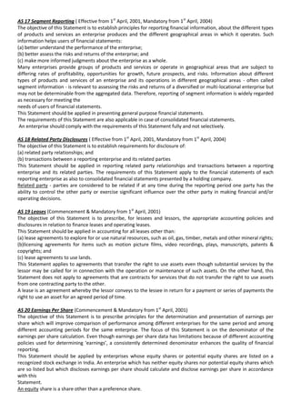 AS 17 Segment Reporting ( Effective from 1st April, 2001, Mandatory from 1st April, 2004)
The objective of this Statement is to establish principles for reporting financial information, about the different types
of products and services an enterprise produces and the different geographical areas in which it operates. Such
information helps users of financial statements:
(a) better understand the performance of the enterprise;
(b) better assess the risks and returns of the enterprise; and
(c) make more informed judgments about the enterprise as a whole.
Many enterprises provide groups of products and services or operate in geographical areas that are subject to
differing rates of profitability, opportunities for growth, future prospects, and risks. Information about different
types of products and services of an enterprise and its operations in different geographical areas - often called
segment information - is relevant to assessing the risks and returns of a diversified or multi-locational enterprise but
may not be determinable from the aggregated data. Therefore, reporting of segment information is widely regarded
as necessary for meeting the
needs of users of financial statements.
This Statement should be applied in presenting general purpose financial statements.
The requirements of this Statement are also applicable in case of consolidated financial statements.
 An enterprise should comply with the requirements of this Statement fully and not selectively.

AS 18 Related Party Disclosures ( Effective from 1st April, 2001, Mandatory from 1st April, 2004)
The objective of this Statement is to establish requirements for disclosure of:
(a) related party relationships; and
(b) transactions between a reporting enterprise and its related parties
This Statement should be applied in reporting related party relationships and transactions between a reporting
enterprise and its related parties. The requirements of this Statement apply to the financial statements of each
reporting enterprise as also to consolidated financial statements presented by a holding company.
Related party - parties are considered to be related if at any time during the reporting period one party has the
ability to control the other party or exercise significant influence over the other party in making financial and/or
operating decisions.

AS 19 Leases (Commencement & Mandatory from 1st April, 2001)
The objective of this Statement is to prescribe, for lessees and lessors, the appropriate accounting policies and
disclosures in relation to finance leases and operating leases.
This Statement should be applied in accounting for all leases other than:
(a) lease agreements to explore for or use natural resources, such as oil, gas, timber, metals and other mineral rights;
(b)licensing agreements for items such as motion picture films, video recordings, plays, manuscripts, patents &
copyrights; and
(c) lease agreements to use lands.
This Statement applies to agreements that transfer the right to use assets even though substantial services by the
lessor may be called for in connection with the operation or maintenance of such assets. On the other hand, this
Statement does not apply to agreements that are contracts for services that do not transfer the right to use assets
from one contracting party to the other.
A lease is an agreement whereby the lessor conveys to the lessee in return for a payment or series of payments the
right to use an asset for an agreed period of time.

AS 20 Earnings Per Share (Commencement & Mandatory from 1st April, 2001)
The objective of this Statement is to prescribe principles for the determination and presentation of earnings per
share which will improve comparison of performance among different enterprises for the same period and among
different accounting periods for the same enterprise. The focus of this Statement is on the denominator of the
earnings per share calculation. Even though earnings per share data has limitations because of different accounting
policies used for determining ‘earnings’, a consistently determined denominator enhances the quality of financial
reporting.
This Statement should be applied by enterprises whose equity shares or potential equity shares are listed on a
recognized stock exchange in India. An enterprise which has neither equity shares nor potential equity shares which
are so listed but which discloses earnings per share should calculate and disclose earnings per share in accordance
with this
Statement.
An equity share is a share other than a preference share.
 