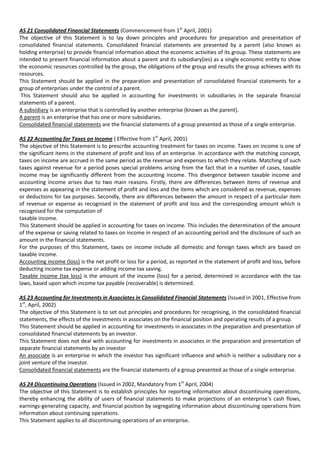 AS 21 Consolidated Financial Statements (Commencement from 1st April, 2001)
The objective of this Statement is to lay down principles and procedures for preparation and presentation of
consolidated financial statements. Consolidated financial statements are presented by a parent (also known as
holding enterprise) to provide financial information about the economic activities of its group. These statements are
intended to present financial information about a parent and its subsidiary(ies) as a single economic entity to show
the economic resources controlled by the group, the obligations of the group and results the group achieves with its
resources.
This Statement should be applied in the preparation and presentation of consolidated financial statements for a
group of enterprises under the control of a parent.
 This Statement should also be applied in accounting for investments in subsidiaries in the separate financial
statements of a parent.
A subsidiary is an enterprise that is controlled by another enterprise (known as the parent).
A parent is an enterprise that has one or more subsidiaries.
Consolidated financial statements are the financial statements of a group presented as those of a single enterprise.

AS 22 Accounting for Taxes on Income ( Effective from 1st April, 2001)
The objective of this Statement is to prescribe accounting treatment for taxes on income. Taxes on income is one of
the significant items in the statement of profit and loss of an enterprise. In accordance with the matching concept,
taxes on income are accrued in the same period as the revenue and expenses to which they relate. Matching of such
taxes against revenue for a period poses special problems arising from the fact that in a number of cases, taxable
income may be significantly different from the accounting income. This divergence between taxable income and
accounting income arises due to two main reasons. Firstly, there are differences between items of revenue and
expenses as appearing in the statement of profit and loss and the items which are considered as revenue, expenses
or deductions for tax purposes. Secondly, there are differences between the amount in respect of a particular item
of revenue or expense as recognised in the statement of profit and loss and the corresponding amount which is
recognised for the computation of
taxable income.
This Statement should be applied in accounting for taxes on income. This includes the determination of the amount
of the expense or saving related to taxes on income in respect of an accounting period and the disclosure of such an
amount in the financial statements.
For the purposes of this Statement, taxes on income include all domestic and foreign taxes which are based on
taxable income.
Accounting income (loss) is the net profit or loss for a period, as reported in the statement of profit and loss, before
deducting income tax expense or adding income tax saving.
Taxable income (tax loss) is the amount of the income (loss) for a period, determined in accordance with the tax
laws, based upon which income tax payable (recoverable) is determined.

AS 23 Accounting for Investments in Associates in Consolidated Financial Statements (Issued in 2001, Effective from
1st, April, 2002)
The objective of this Statement is to set out principles and procedures for recognising, in the consolidated financial
statements, the effects of the investments in associates on the financial position and operating results of a group.
This Statement should be applied in accounting for investments in associates in the preparation and presentation of
consolidated financial statements by an investor.
This Statement does not deal with accounting for investments in associates in the preparation and presentation of
separate financial statements by an investor
An associate is an enterprise in which the investor has significant influence and which is neither a subsidiary nor a
joint venture of the investor.
Consolidated financial statements are the financial statements of a group presented as those of a single enterprise.

AS 24 Discontinuing Operations (Issued in 2002, Mandatory from 1st April, 2004)
The objective of this Statement is to establish principles for reporting information about discontinuing operations,
thereby enhancing the ability of users of financial statements to make projections of an enterprise's cash flows,
earnings-generating capacity, and financial position by segregating information about discontinuing operations from
information about continuing operations.
This Statement applies to all discontinuing operations of an enterprise.
 