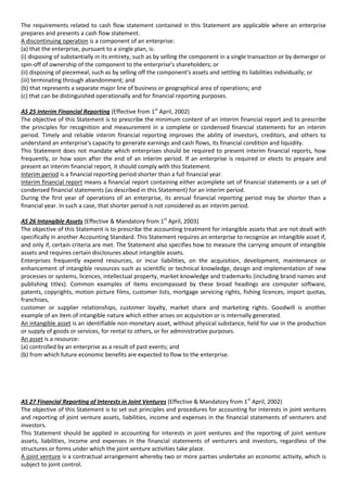 The requirements related to cash flow statement contained in this Statement are applicable where an enterprise
prepares and presents a cash flow statement.
A discontinuing operation is a component of an enterprise:
(a) that the enterprise, pursuant to a single plan, is:
(i) disposing of substantially in its entirety, such as by selling the component in a single transaction or by demerger or
spin-off of ownership of the component to the enterprise's shareholders; or
(ii) disposing of piecemeal, such as by selling off the component's assets and settling its liabilities individually; or
(iii) terminating through abandonment; and
(b) that represents a separate major line of business or geographical area of operations; and
(c) that can be distinguished operationally and for financial reporting purposes.

AS 25 Interim Financial Reporting (Effective from 1st April, 2002)
The objective of this Statement is to prescribe the minimum content of an interim financial report and to prescribe
the principles for recognition and measurement in a complete or condensed financial statements for an interim
period. Timely and reliable interim financial reporting improves the ability of investors, creditors, and others to
understand an enterprise's capacity to generate earnings and cash flows, its financial condition and liquidity.
This Statement does not mandate which enterprises should be required to present interim financial reports, how
frequently, or how soon after the end of an interim period. If an enterprise is required or elects to prepare and
present an interim financial report, it should comply with this Statement.
Interim period is a financial reporting period shorter than a full financial year.
Interim financial report means a financial report containing either acomplete set of financial statements or a set of
condensed financial statements (as described in this Statement) for an interim period.
During the first year of operations of an enterprise, its annual financial reporting period may be shorter than a
financial year. In such a case, that shorter period is not considered as an interim period.

AS 26 Intangible Assets (Effective & Mandatory from 1st April, 2003)
The objective of this Statement is to prescribe the accounting treatment for intangible assets that are not dealt with
specifically in another Accounting Standard. This Statement requires an enterprise to recognize an intangible asset if,
and only if, certain criteria are met. The Statement also specifies how to measure the carrying amount of intangible
assets and requires certain disclosures about intangible assets.
Enterprises frequently expend resources, or incur liabilities, on the acquisition, development, maintenance or
enhancement of intangible resources such as scientific or technical knowledge, design and implementation of new
processes or systems, licences, intellectual property, market knowledge and trademarks (including brand names and
publishing titles). Common examples of items encompassed by these broad headings are computer software,
patents, copyrights, motion picture films, customer lists, mortgage servicing rights, fishing licences, import quotas,
franchises,
customer or supplier relationships, customer loyalty, market share and marketing rights. Goodwill is another
example of an item of intangible nature which either arises on acquisition or is internally generated.
An intangible asset is an identifiable non-monetary asset, without physical substance, held for use in the production
or supply of goods or services, for rental to others, or for administrative purposes.
An asset is a resource:
(a) controlled by an enterprise as a result of past events; and
(b) from which future economic benefits are expected to flow to the enterprise.




AS 27 Financial Reporting of Interests in Joint Ventures (Effective & Mandatory from 1st April, 2002)
The objective of this Statement is to set out principles and procedures for accounting for interests in joint ventures
and reporting of joint venture assets, liabilities, income and expenses in the financial statements of venturers and
investors.
This Statement should be applied in accounting for interests in joint ventures and the reporting of joint venture
assets, liabilities, income and expenses in the financial statements of venturers and investors, regardless of the
structures or forms under which the joint venture activities take place.
A joint venture is a contractual arrangement whereby two or more parties undertake an economic activity, which is
subject to joint control.
 