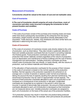 Measurement of Inventories

5.Inventories should be valued at the lower of cost and net realisable value.

Cost of Inventories

6.The cost of inventories should comprise all costs of purchase, costs of
conversion and other costs incurred in bringing the inventories to their
present location and condition.

Costs of Purchase

7.The costs of purchase consist of the purchase price including duties and taxes
(other than those subsequently recoverable by the enterprise from the taxing
authorities), freight inwards and other expenditure directly attributable to the
acquisition. Trade discounts, rebates, duty drawbacks and other similar items are
deducted in determining the costs of purchase.

Costs of Conversion

8.The costs of conversion of inventories include costs directly related to the units
of production, such as direct labour. They also include a systematic allocation of
fixed and variable production overheads that are incurred in converting materials
into finished goods. Fixed production overheads are those indirect costs of
production that remain relatively constant regardless of the volume of production,
such as depreciation and maintenance of factory buildings and the cost of factory
management and administration. Variable production overheads are those
indirect costs of production that vary directly, or nearly directly, with the volume of
production, such as indirect materials and indirect labour.

9.The allocation of fixed production overheads for the purpose of their inclusion
in the costs of conversion is based on the normal capacity of the production
facilities. Normal capacity is the production expected to be achieved on an
average over a number of periods or seasons under normal circumstances,
taking into account the loss of capacity resulting from planned maintenance. The
actual level of production may be used if it approximates normal capacity. The
amount of fixed production overheads allocated to each unit of production is not
increased as a consequence of low production or idle plant. Unallocated
overheads are recognised as an expense in the period in which they are
incurred. In periods of abnormally high production, the amount of fixed production
overheads allocated to each unit of production is decreased so that inventories
are not measured above cost. Variable production overheads are assigned to
each unit of production on the basis of the actual use of the production facilities.

10.A production process may result in more than one product being produced
simultaneously. This is the case, for example, when joint products are produced
 