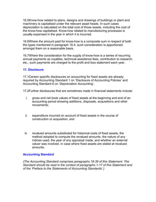 16.5Know-how related to plans, designs and drawings of buildings or plant and
machinery is capitalised under the relevant asset heads. In such cases
depreciation is calculated on the total cost of those assets, including the cost of
the know-how capitalised. Know-how related to manufacturing processes is
usually expensed in the year in which it is incurred.

16.6Where the amount paid for know-how is a composite sum in respect of both
the types mentioned in paragraph 16.4, such consideration is apportioned
amongst them on a reasonable basis.

16.7Where the consideration for the supply of know-how is a series of recurring
annual payments as royalties, technical assistance fees, contribution to research,
etc., such payments are charged to the profit and loss statement each year.

17. Disclosure

17.1Certain specific disclosures on accounting for fixed assets are already
required by Accounting Standard 1 on ‘Disclosure of Accounting Policies’ and
Accounting Standard 6 on ‘Depreciation Accounting’.

17.2Further disclosures that are sometimes made in financial statements include:

  i.    gross and net book values of fixed assets at the beginning and end of an
        accounting period showing additions, disposals, acquisitions and other
        movements;


 ii.    expenditure incurred on account of fixed assets in the course of
        construction or acquisition; and



 iii.   revalued amounts substituted for historical costs of fixed assets, the
        method adopted to compute the revalued amounts, the nature of any
        indices used, the year of any appraisal made, and whether an external
        valuer was involved, in case where fixed assets are stated at revalued
        amounts.

Accounting Standard

(The Accounting Standard comprises paragraphs 18-39 of this Statement. The
Standard should be read in the context of paragraphs 1-17 of this Statement and
of the ‘Preface to the Statements of Accounting Standards’.)
 