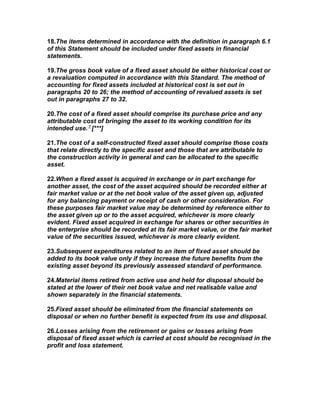 18.The items determined in accordance with the definition in paragraph 6.1
of this Statement should be included under fixed assets in financial
statements.

19.The gross book value of a fixed asset should be either historical cost or
a revaluation computed in accordance with this Standard. The method of
accounting for fixed assets included at historical cost is set out in
paragraphs 20 to 26; the method of accounting of revalued assets is set
out in paragraphs 27 to 32.

20.The cost of a fixed asset should comprise its purchase price and any
attributable cost of bringing the asset to its working condition for its
intended use. 7 [***]

21.The cost of a self-constructed fixed asset should comprise those costs
that relate directly to the specific asset and those that are attributable to
the construction activity in general and can be allocated to the specific
asset.

22.When a fixed asset is acquired in exchange or in part exchange for
another asset, the cost of the asset acquired should be recorded either at
fair market value or at the net book value of the asset given up, adjusted
for any balancing payment or receipt of cash or other consideration. For
these purposes fair market value may be determined by reference either to
the asset given up or to the asset acquired, whichever is more clearly
evident. Fixed asset acquired in exchange for shares or other securities in
the enterprise should be recorded at its fair market value, or the fair market
value of the securities issued, whichever is more clearly evident.

23.Subsequent expenditures related to an item of fixed asset should be
added to its book value only if they increase the future benefits from the
existing asset beyond its previously assessed standard of performance.

24.Material items retired from active use and held for disposal should be
stated at the lower of their net book value and net realisable value and
shown separately in the financial statements.

25.Fixed asset should be eliminated from the financial statements on
disposal or when no further benefit is expected from its use and disposal.

26.Losses arising from the retirement or gains or losses arising from
disposal of fixed asset which is carried at cost should be recognised in the
profit and loss statement.
 