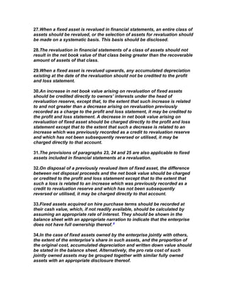 27.When a fixed asset is revalued in financial statements, an entire class of
assets should be revalued, or the selection of assets for revaluation should
be made on a systematic basis. This basis should be disclosed.

28.The revaluation in financial statements of a class of assets should not
result in the net book value of that class being greater than the recoverable
amount of assets of that class.

29.When a fixed asset is revalued upwards, any accumulated depreciation
existing at the date of the revaluation should not be credited to the profit
and loss statement.

30.An increase in net book value arising on revaluation of fixed assets
should be credited directly to owners’ interests under the head of
revaluation reserve, except that, to the extent that such increase is related
to and not greater than a decrease arising on revaluation previously
recorded as a charge to the profit and loss statement, it may be credited to
the profit and loss statement. A decrease in net book value arising on
revaluation of fixed asset should be charged directly to the profit and loss
statement except that to the extent that such a decrease is related to an
increase which was previously recorded as a credit to revaluation reserve
and which has not been subsequently reversed or utilised, it may be
charged directly to that account.

31.The provisions of paragraphs 23, 24 and 25 are also applicable to fixed
assets included in financial statements at a revaluation.

32.On disposal of a previously revalued item of fixed asset, the difference
between net disposal proceeds and the net book value should be charged
or credited to the profit and loss statement except that to the extent that
such a loss is related to an increase which was previously recorded as a
credit to revaluation reserve and which has not been subsequently
reversed or utilised, it may be charged directly to that account.

33.Fixed assets acquired on hire purchase terms should be recorded at
their cash value, which, if not readily available, should be calculated by
assuming an appropriate rate of interest. They should be shown in the
balance sheet with an appropriate narration to indicate that the enterprise
does not have full ownership thereof. 8

34.In the case of fixed assets owned by the enterprise jointly with others,
the extent of the enterprise’s share in such assets, and the proportion of
the original cost, accumulated depreciation and written down value should
be stated in the balance sheet. Alternatively, the pro rata cost of such
jointly owned assets may be grouped together with similar fully owned
assets with an appropriate disclosure thereof.
 
