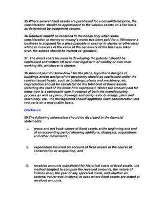 35.Where several fixed assets are purchased for a consolidated price, the
consideration should be apportioned to the various assets on a fair basis
as determined by competent valuers.

36.Goodwill should be recorded in the books only when some
consideration in money or money’s worth has been paid for it. Whenever a
business is acquired for a price (payable in cash or in shares or otherwise)
which is in excess of the value of the net assets of the business taken
over, the excess should be termed as ‘goodwill’.

37. The direct costs incurred in developing the patents 9 should be
capitalised and written off over their legal term of validity or over their
working life, whichever is shorter.

38.Amount paid for know-how 9 for the plans, layout and designs of
buildings and/or design of the machinery should be capitalised under the
relevant asset heads, such as buildings, plants and machinery, etc.
Depreciation should be calculated on the total cost of those assets,
including the cost of the know-how capitalised. Where the amount paid for
know-how is a composite sum in respect of both the manufacturing
process as well as plans, drawings and designs for buildings, plant and
machinery, etc., the management should apportion such consideration into
two parts on a reasonable basis.

Disclosure

39.The following information should be disclosed in the financial
statements:

  i.   gross and net book values of fixed assets at the beginning and end
       of an accounting period showing additions, disposals, acquisitions
       and other movements;


 ii.   expenditure incurred on account of fixed assets in the course of
       construction or acquisition; and



iii.   revalued amounts substituted for historical costs of fixed assets, the
       method adopted to compute the revalued amounts, the nature of
       indices used, the year of any appraisal made, and whether an
       external valuer was involved, in case where fixed assets are stated at
       revalued amounts.
 
