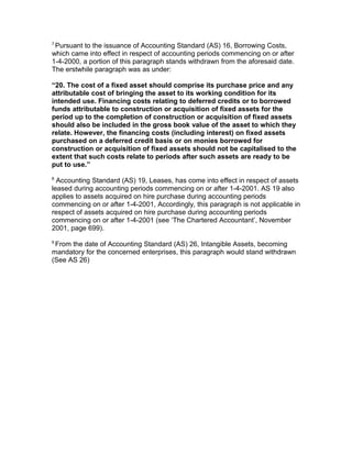 7
 Pursuant to the issuance of Accounting Standard (AS) 16, Borrowing Costs,
which came into effect in respect of accounting periods commencing on or after
1-4-2000, a portion of this paragraph stands withdrawn from the aforesaid date.
The erstwhile paragraph was as under:

“20. The cost of a fixed asset should comprise its purchase price and any
attributable cost of bringing the asset to its working condition for its
intended use. Financing costs relating to deferred credits or to borrowed
funds attributable to construction or acquisition of fixed assets for the
period up to the completion of construction or acquisition of fixed assets
should also be included in the gross book value of the asset to which they
relate. However, the financing costs (including interest) on fixed assets
purchased on a deferred credit basis or on monies borrowed for
construction or acquisition of fixed assets should not be capitalised to the
extent that such costs relate to periods after such assets are ready to be
put to use.”
8
  Accounting Standard (AS) 19, Leases, has come into effect in respect of assets
leased during accounting periods commencing on or after 1-4-2001. AS 19 also
applies to assets acquired on hire purchase during accounting periods
commencing on or after 1-4-2001, Accordingly, this paragraph is not applicable in
respect of assets acquired on hire purchase during accounting periods
commencing on or after 1-4-2001 (see ‘The Chartered Accountant’, November
2001, page 699).
9
 From the date of Accounting Standard (AS) 26, Intangible Assets, becoming
mandatory for the concerned enterprises, this paragraph would stand withdrawn
(See AS 26)
 