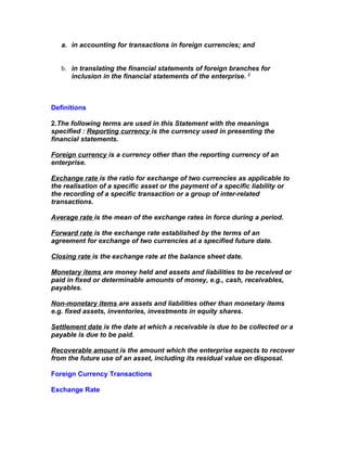 a. in accounting for transactions in foreign currencies; and


   b. in translating the financial statements of foreign branches for
      inclusion in the financial statements of the enterprise. 2



Definitions

2.The following terms are used in this Statement with the meanings
specified : Reporting currency is the currency used in presenting the
financial statements.

Foreign currency is a currency other than the reporting currency of an
enterprise.

Exchange rate is the ratio for exchange of two currencies as applicable to
the realisation of a specific asset or the payment of a specific liability or
the recording of a specific transaction or a group of inter-related
transactions.

Average rate is the mean of the exchange rates in force during a period.

Forward rate is the exchange rate established by the terms of an
agreement for exchange of two currencies at a specified future date.

Closing rate is the exchange rate at the balance sheet date.

Monetary items are money held and assets and liabilities to be received or
paid in fixed or determinable amounts of money, e.g., cash, receivables,
payables.

Non-monetary items are assets and liabilities other than monetary items
e.g. fixed assets, inventories, investments in equity shares.

Settlement date is the date at which a receivable is due to be collected or a
payable is due to be paid.

Recoverable amount is the amount which the enterprise expects to recover
from the future use of an asset, including its residual value on disposal.

Foreign Currency Transactions

Exchange Rate
 