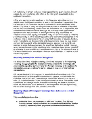 3.A multiplicity of foreign exchange rates is possible in a given situation. In such
a case, the term ‘exchange rate’ refers to the rate which is applicable to the
particular transaction.

4.The term ‘exchange rate’ is defined in this Statement with reference to a
specific asset, liability or transaction or a group of inter-related transactions. For
the purpose of this Statement, two or more transactions are considered inter-
related if, by virtue of being set off against one another or otherwise, they affect
the net amount of reporting currency that will be available on, or required for, the
settlement of those transactions. Although the exchange rates applicable to
realisations and disbursements in a foreign currency may be different, an
enterprise may, where legally permissible, partly use the receivables to settle the
payables directly, in which case the payables and receivables are reported at the
exchange rate as applicable to the net amount of receivable or payable. Further,
where realisations are deposited into, and disbursements made out of, a foreign
currency bank account, all the transactions during a period (e.g. a month) are
reported at a rate that approximates the actual rate during that period. However,
where transactions cannot be considered inter-related as stated above, by set-off
or otherwise, the receivables and payables are reported at the rates applicable to
the respective amounts even where these are receivable from, or payable to, the
same foreign party.

Recording Transactions on Initial Recognition

5.A transaction in a foreign currency should be recorded in the reporting
currency by applying to the foreign currency amount the exchange rate
between the reporting currency and the foreign currency at the date of the
transaction, except as stated in para 4 above in respect of inter-related
transactions.

6.A transaction in a foreign currency is recorded in the financial records of an
enterprise as at the date on which the transaction occurs, normally using the
exchange rate at that date. This exchange rate is often referred to as the spot
rate. For practical reasons, a rate that approximates the actual rate is often used,
for example, an average rate for all transactions during the week or month in
which the transactions occur. However, if exchange rates fluctuate significantly,
the use of the average rate for a period is unreliable.

Reporting Effects of Changes in Exchange Rates Subsequent to Initial
Recognition

7.At each balance sheet date :

   a. monetary items denominated in a foreign currency (e.g. foreign
      currency notes, balances in bank accounts denominated in a foreign
      currency, and receivables, payables and loans denominated in a
 