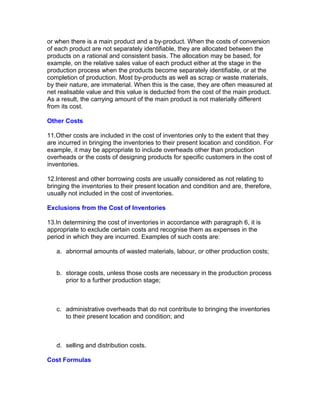 or when there is a main product and a by-product. When the costs of conversion
of each product are not separately identifiable, they are allocated between the
products on a rational and consistent basis. The allocation may be based, for
example, on the relative sales value of each product either at the stage in the
production process when the products become separately identifiable, or at the
completion of production. Most by-products as well as scrap or waste materials,
by their nature, are immaterial. When this is the case, they are often measured at
net realisable value and this value is deducted from the cost of the main product.
As a result, the carrying amount of the main product is not materially different
from its cost.

Other Costs

11.Other costs are included in the cost of inventories only to the extent that they
are incurred in bringing the inventories to their present location and condition. For
example, it may be appropriate to include overheads other than production
overheads or the costs of designing products for specific customers in the cost of
inventories.

12.Interest and other borrowing costs are usually considered as not relating to
bringing the inventories to their present location and condition and are, therefore,
usually not included in the cost of inventories.

Exclusions from the Cost of Inventories

13.In determining the cost of inventories in accordance with paragraph 6, it is
appropriate to exclude certain costs and recognise them as expenses in the
period in which they are incurred. Examples of such costs are:

   a. abnormal amounts of wasted materials, labour, or other production costs;


   b. storage costs, unless those costs are necessary in the production process
      prior to a further production stage;



   c. administrative overheads that do not contribute to bringing the inventories
      to their present location and condition; and



   d. selling and distribution costs.

Cost Formulas
 